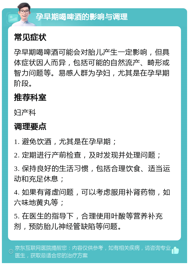 孕早期喝啤酒的影响与调理 常见症状 孕早期喝啤酒可能会对胎儿产生一定影响，但具体症状因人而异，包括可能的自然流产、畸形或智力问题等。易感人群为孕妇，尤其是在孕早期阶段。 推荐科室 妇产科 调理要点 1. 避免饮酒，尤其是在孕早期； 2. 定期进行产前检查，及时发现并处理问题； 3. 保持良好的生活习惯，包括合理饮食、适当运动和充足休息； 4. 如果有肾虚问题，可以考虑服用补肾药物，如六味地黄丸等； 5. 在医生的指导下，合理使用叶酸等营养补充剂，预防胎儿神经管缺陷等问题。