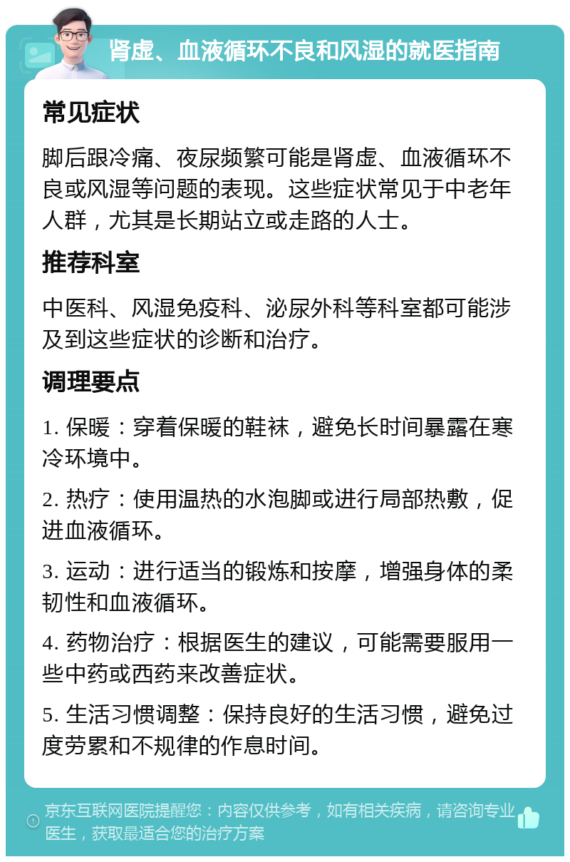 肾虚、血液循环不良和风湿的就医指南 常见症状 脚后跟冷痛、夜尿频繁可能是肾虚、血液循环不良或风湿等问题的表现。这些症状常见于中老年人群，尤其是长期站立或走路的人士。 推荐科室 中医科、风湿免疫科、泌尿外科等科室都可能涉及到这些症状的诊断和治疗。 调理要点 1. 保暖：穿着保暖的鞋袜，避免长时间暴露在寒冷环境中。 2. 热疗：使用温热的水泡脚或进行局部热敷，促进血液循环。 3. 运动：进行适当的锻炼和按摩，增强身体的柔韧性和血液循环。 4. 药物治疗：根据医生的建议，可能需要服用一些中药或西药来改善症状。 5. 生活习惯调整：保持良好的生活习惯，避免过度劳累和不规律的作息时间。