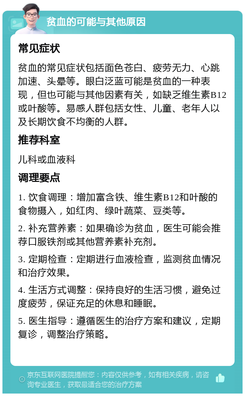 贫血的可能与其他原因 常见症状 贫血的常见症状包括面色苍白、疲劳无力、心跳加速、头晕等。眼白泛蓝可能是贫血的一种表现，但也可能与其他因素有关，如缺乏维生素B12或叶酸等。易感人群包括女性、儿童、老年人以及长期饮食不均衡的人群。 推荐科室 儿科或血液科 调理要点 1. 饮食调理：增加富含铁、维生素B12和叶酸的食物摄入，如红肉、绿叶蔬菜、豆类等。 2. 补充营养素：如果确诊为贫血，医生可能会推荐口服铁剂或其他营养素补充剂。 3. 定期检查：定期进行血液检查，监测贫血情况和治疗效果。 4. 生活方式调整：保持良好的生活习惯，避免过度疲劳，保证充足的休息和睡眠。 5. 医生指导：遵循医生的治疗方案和建议，定期复诊，调整治疗策略。