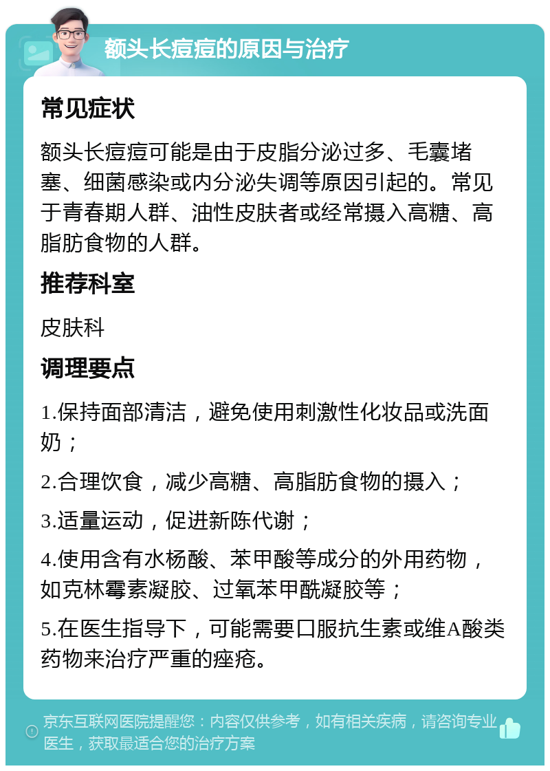 额头长痘痘的原因与治疗 常见症状 额头长痘痘可能是由于皮脂分泌过多、毛囊堵塞、细菌感染或内分泌失调等原因引起的。常见于青春期人群、油性皮肤者或经常摄入高糖、高脂肪食物的人群。 推荐科室 皮肤科 调理要点 1.保持面部清洁，避免使用刺激性化妆品或洗面奶； 2.合理饮食，减少高糖、高脂肪食物的摄入； 3.适量运动，促进新陈代谢； 4.使用含有水杨酸、苯甲酸等成分的外用药物，如克林霉素凝胶、过氧苯甲酰凝胶等； 5.在医生指导下，可能需要口服抗生素或维A酸类药物来治疗严重的痤疮。