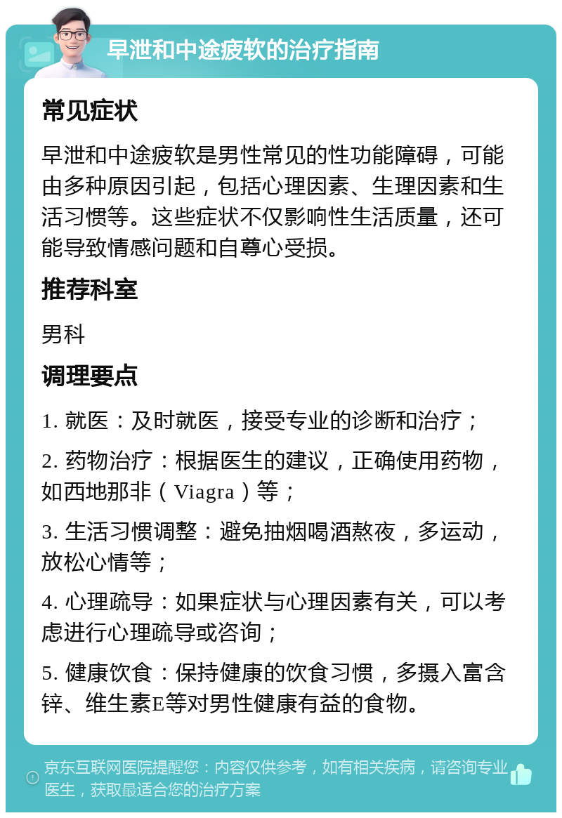 早泄和中途疲软的治疗指南 常见症状 早泄和中途疲软是男性常见的性功能障碍，可能由多种原因引起，包括心理因素、生理因素和生活习惯等。这些症状不仅影响性生活质量，还可能导致情感问题和自尊心受损。 推荐科室 男科 调理要点 1. 就医：及时就医，接受专业的诊断和治疗； 2. 药物治疗：根据医生的建议，正确使用药物，如西地那非（Viagra）等； 3. 生活习惯调整：避免抽烟喝酒熬夜，多运动，放松心情等； 4. 心理疏导：如果症状与心理因素有关，可以考虑进行心理疏导或咨询； 5. 健康饮食：保持健康的饮食习惯，多摄入富含锌、维生素E等对男性健康有益的食物。