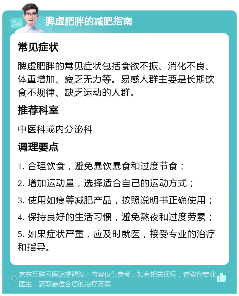 脾虚肥胖的减肥指南 常见症状 脾虚肥胖的常见症状包括食欲不振、消化不良、体重增加、疲乏无力等。易感人群主要是长期饮食不规律、缺乏运动的人群。 推荐科室 中医科或内分泌科 调理要点 1. 合理饮食，避免暴饮暴食和过度节食； 2. 增加运动量，选择适合自己的运动方式； 3. 使用如瘦等减肥产品，按照说明书正确使用； 4. 保持良好的生活习惯，避免熬夜和过度劳累； 5. 如果症状严重，应及时就医，接受专业的治疗和指导。