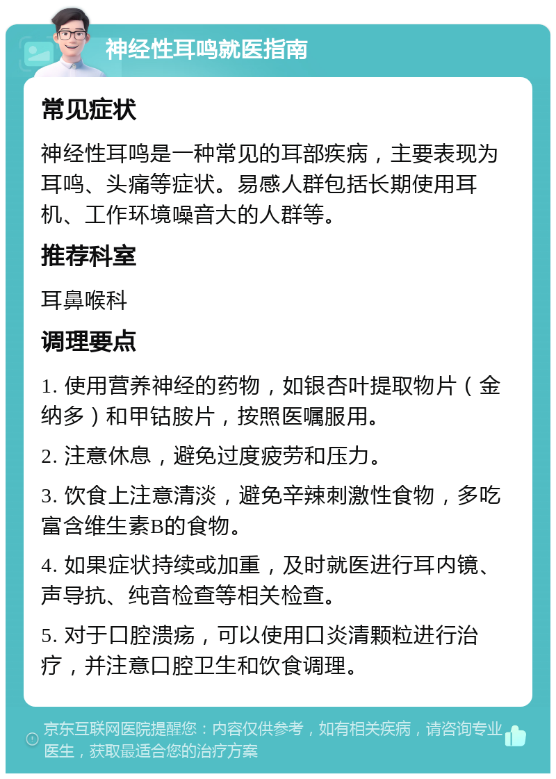 神经性耳鸣就医指南 常见症状 神经性耳鸣是一种常见的耳部疾病，主要表现为耳鸣、头痛等症状。易感人群包括长期使用耳机、工作环境噪音大的人群等。 推荐科室 耳鼻喉科 调理要点 1. 使用营养神经的药物，如银杏叶提取物片（金纳多）和甲钴胺片，按照医嘱服用。 2. 注意休息，避免过度疲劳和压力。 3. 饮食上注意清淡，避免辛辣刺激性食物，多吃富含维生素B的食物。 4. 如果症状持续或加重，及时就医进行耳内镜、声导抗、纯音检查等相关检查。 5. 对于口腔溃疡，可以使用口炎清颗粒进行治疗，并注意口腔卫生和饮食调理。