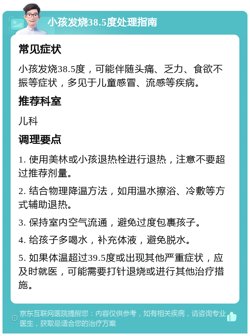 小孩发烧38.5度处理指南 常见症状 小孩发烧38.5度，可能伴随头痛、乏力、食欲不振等症状，多见于儿童感冒、流感等疾病。 推荐科室 儿科 调理要点 1. 使用美林或小孩退热栓进行退热，注意不要超过推荐剂量。 2. 结合物理降温方法，如用温水擦浴、冷敷等方式辅助退热。 3. 保持室内空气流通，避免过度包裹孩子。 4. 给孩子多喝水，补充体液，避免脱水。 5. 如果体温超过39.5度或出现其他严重症状，应及时就医，可能需要打针退烧或进行其他治疗措施。