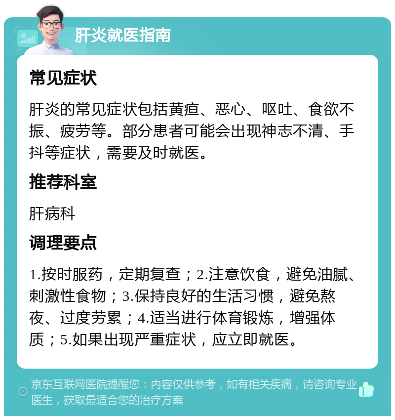 肝炎就医指南 常见症状 肝炎的常见症状包括黄疸、恶心、呕吐、食欲不振、疲劳等。部分患者可能会出现神志不清、手抖等症状，需要及时就医。 推荐科室 肝病科 调理要点 1.按时服药，定期复查；2.注意饮食，避免油腻、刺激性食物；3.保持良好的生活习惯，避免熬夜、过度劳累；4.适当进行体育锻炼，增强体质；5.如果出现严重症状，应立即就医。