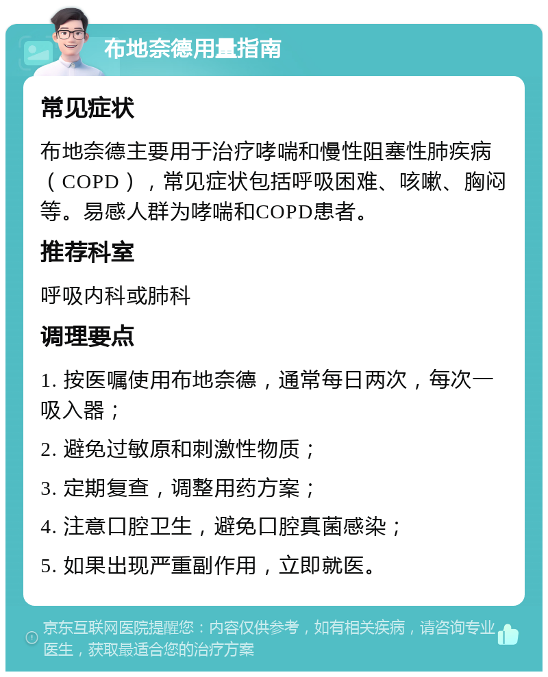 布地奈德用量指南 常见症状 布地奈德主要用于治疗哮喘和慢性阻塞性肺疾病（COPD），常见症状包括呼吸困难、咳嗽、胸闷等。易感人群为哮喘和COPD患者。 推荐科室 呼吸内科或肺科 调理要点 1. 按医嘱使用布地奈德，通常每日两次，每次一吸入器； 2. 避免过敏原和刺激性物质； 3. 定期复查，调整用药方案； 4. 注意口腔卫生，避免口腔真菌感染； 5. 如果出现严重副作用，立即就医。