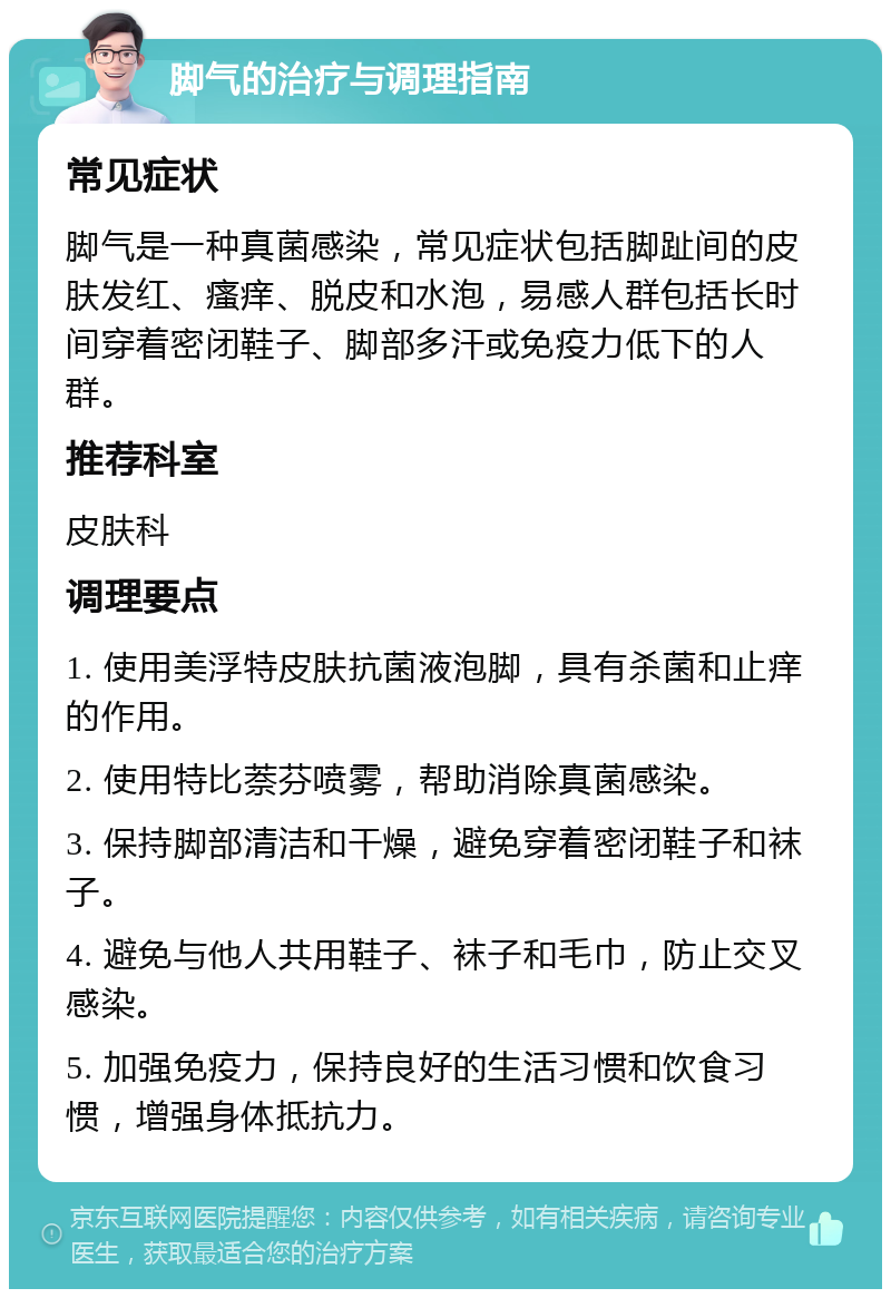 脚气的治疗与调理指南 常见症状 脚气是一种真菌感染，常见症状包括脚趾间的皮肤发红、瘙痒、脱皮和水泡，易感人群包括长时间穿着密闭鞋子、脚部多汗或免疫力低下的人群。 推荐科室 皮肤科 调理要点 1. 使用美浮特皮肤抗菌液泡脚，具有杀菌和止痒的作用。 2. 使用特比萘芬喷雾，帮助消除真菌感染。 3. 保持脚部清洁和干燥，避免穿着密闭鞋子和袜子。 4. 避免与他人共用鞋子、袜子和毛巾，防止交叉感染。 5. 加强免疫力，保持良好的生活习惯和饮食习惯，增强身体抵抗力。