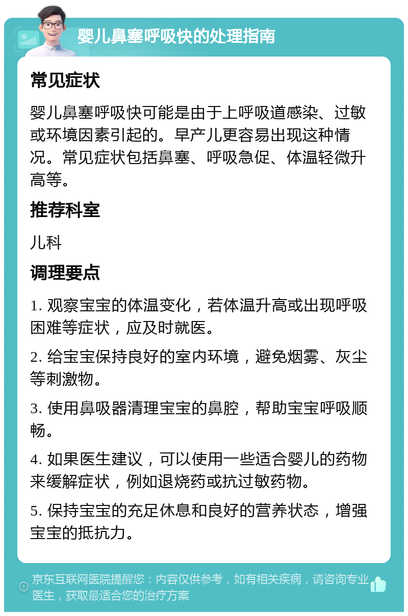 婴儿鼻塞呼吸快的处理指南 常见症状 婴儿鼻塞呼吸快可能是由于上呼吸道感染、过敏或环境因素引起的。早产儿更容易出现这种情况。常见症状包括鼻塞、呼吸急促、体温轻微升高等。 推荐科室 儿科 调理要点 1. 观察宝宝的体温变化，若体温升高或出现呼吸困难等症状，应及时就医。 2. 给宝宝保持良好的室内环境，避免烟雾、灰尘等刺激物。 3. 使用鼻吸器清理宝宝的鼻腔，帮助宝宝呼吸顺畅。 4. 如果医生建议，可以使用一些适合婴儿的药物来缓解症状，例如退烧药或抗过敏药物。 5. 保持宝宝的充足休息和良好的营养状态，增强宝宝的抵抗力。