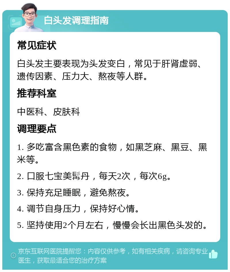 白头发调理指南 常见症状 白头发主要表现为头发变白，常见于肝肾虚弱、遗传因素、压力大、熬夜等人群。 推荐科室 中医科、皮肤科 调理要点 1. 多吃富含黑色素的食物，如黑芝麻、黑豆、黑米等。 2. 口服七宝美髯丹，每天2次，每次6g。 3. 保持充足睡眠，避免熬夜。 4. 调节自身压力，保持好心情。 5. 坚持使用2个月左右，慢慢会长出黑色头发的。