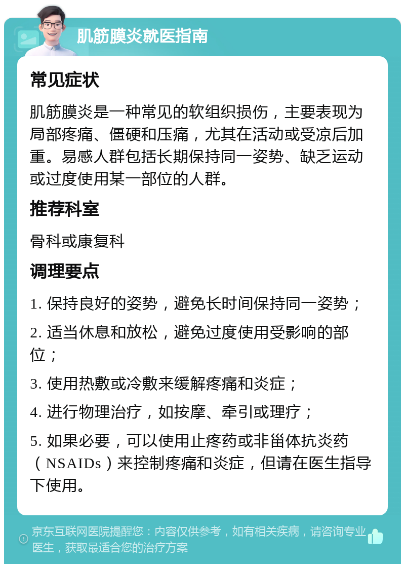 肌筋膜炎就医指南 常见症状 肌筋膜炎是一种常见的软组织损伤，主要表现为局部疼痛、僵硬和压痛，尤其在活动或受凉后加重。易感人群包括长期保持同一姿势、缺乏运动或过度使用某一部位的人群。 推荐科室 骨科或康复科 调理要点 1. 保持良好的姿势，避免长时间保持同一姿势； 2. 适当休息和放松，避免过度使用受影响的部位； 3. 使用热敷或冷敷来缓解疼痛和炎症； 4. 进行物理治疗，如按摩、牵引或理疗； 5. 如果必要，可以使用止疼药或非甾体抗炎药（NSAIDs）来控制疼痛和炎症，但请在医生指导下使用。