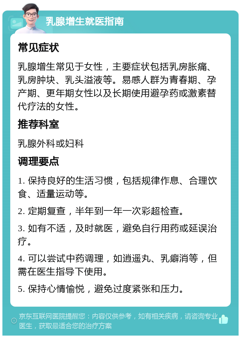 乳腺增生就医指南 常见症状 乳腺增生常见于女性，主要症状包括乳房胀痛、乳房肿块、乳头溢液等。易感人群为青春期、孕产期、更年期女性以及长期使用避孕药或激素替代疗法的女性。 推荐科室 乳腺外科或妇科 调理要点 1. 保持良好的生活习惯，包括规律作息、合理饮食、适量运动等。 2. 定期复查，半年到一年一次彩超检查。 3. 如有不适，及时就医，避免自行用药或延误治疗。 4. 可以尝试中药调理，如逍遥丸、乳癖消等，但需在医生指导下使用。 5. 保持心情愉悦，避免过度紧张和压力。