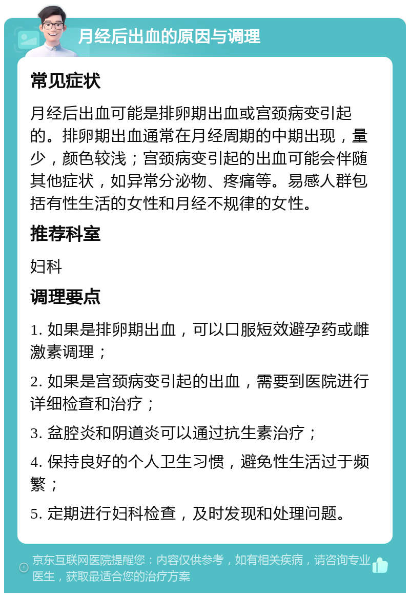 月经后出血的原因与调理 常见症状 月经后出血可能是排卵期出血或宫颈病变引起的。排卵期出血通常在月经周期的中期出现，量少，颜色较浅；宫颈病变引起的出血可能会伴随其他症状，如异常分泌物、疼痛等。易感人群包括有性生活的女性和月经不规律的女性。 推荐科室 妇科 调理要点 1. 如果是排卵期出血，可以口服短效避孕药或雌激素调理； 2. 如果是宫颈病变引起的出血，需要到医院进行详细检查和治疗； 3. 盆腔炎和阴道炎可以通过抗生素治疗； 4. 保持良好的个人卫生习惯，避免性生活过于频繁； 5. 定期进行妇科检查，及时发现和处理问题。