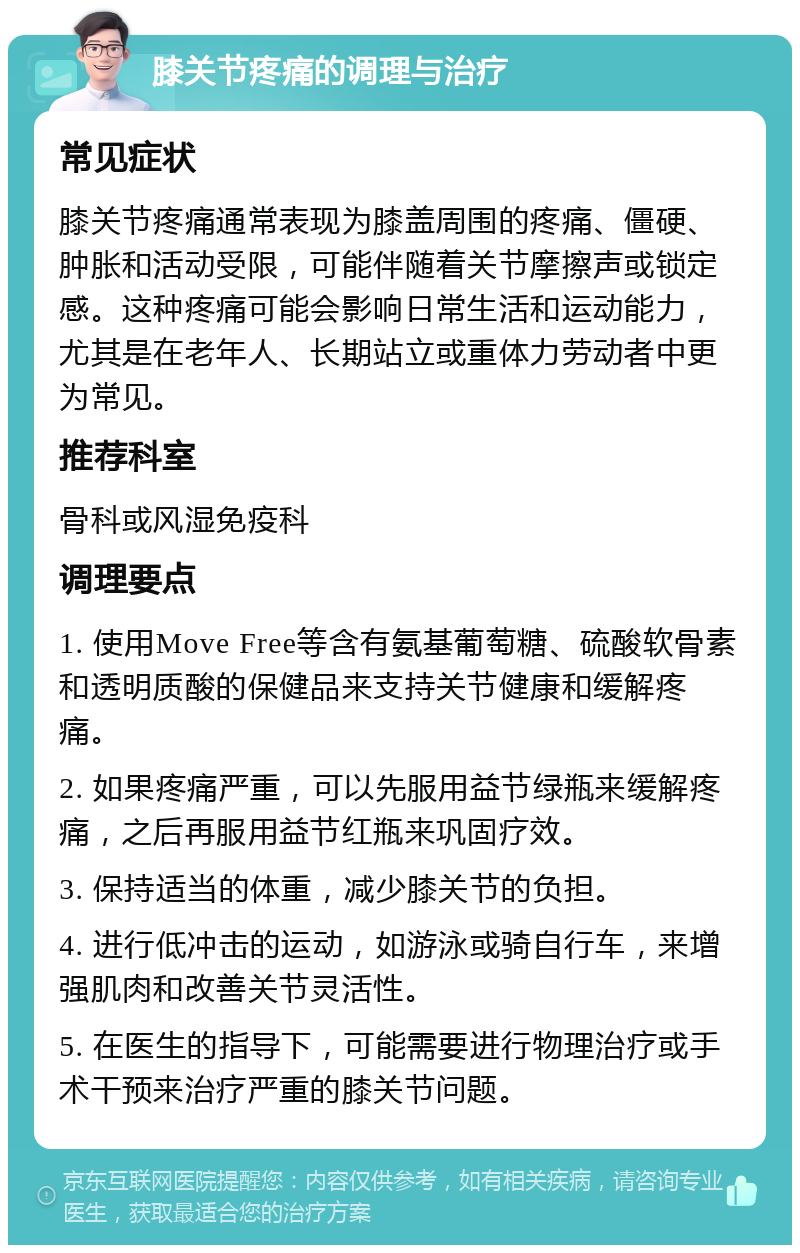 膝关节疼痛的调理与治疗 常见症状 膝关节疼痛通常表现为膝盖周围的疼痛、僵硬、肿胀和活动受限，可能伴随着关节摩擦声或锁定感。这种疼痛可能会影响日常生活和运动能力，尤其是在老年人、长期站立或重体力劳动者中更为常见。 推荐科室 骨科或风湿免疫科 调理要点 1. 使用Move Free等含有氨基葡萄糖、硫酸软骨素和透明质酸的保健品来支持关节健康和缓解疼痛。 2. 如果疼痛严重，可以先服用益节绿瓶来缓解疼痛，之后再服用益节红瓶来巩固疗效。 3. 保持适当的体重，减少膝关节的负担。 4. 进行低冲击的运动，如游泳或骑自行车，来增强肌肉和改善关节灵活性。 5. 在医生的指导下，可能需要进行物理治疗或手术干预来治疗严重的膝关节问题。