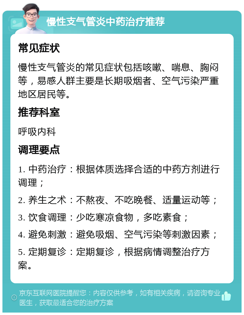 慢性支气管炎中药治疗推荐 常见症状 慢性支气管炎的常见症状包括咳嗽、喘息、胸闷等，易感人群主要是长期吸烟者、空气污染严重地区居民等。 推荐科室 呼吸内科 调理要点 1. 中药治疗：根据体质选择合适的中药方剂进行调理； 2. 养生之术：不熬夜、不吃晚餐、适量运动等； 3. 饮食调理：少吃寒凉食物，多吃素食； 4. 避免刺激：避免吸烟、空气污染等刺激因素； 5. 定期复诊：定期复诊，根据病情调整治疗方案。