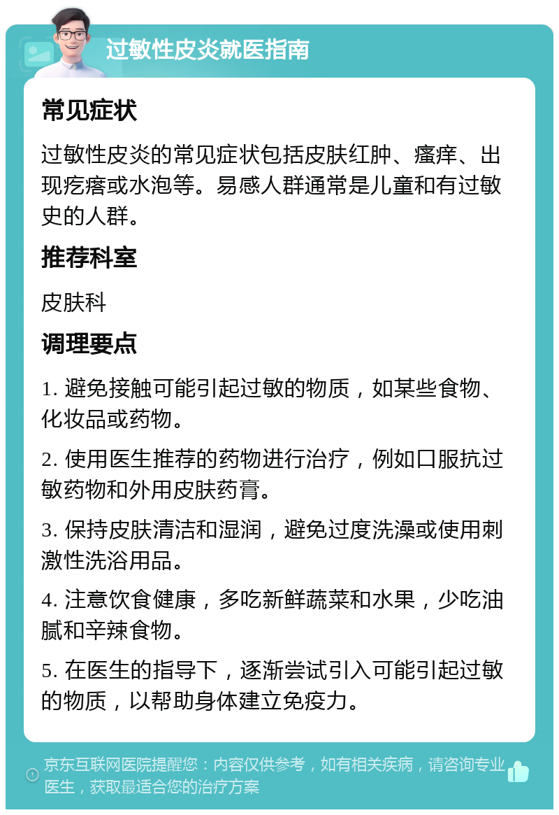 过敏性皮炎就医指南 常见症状 过敏性皮炎的常见症状包括皮肤红肿、瘙痒、出现疙瘩或水泡等。易感人群通常是儿童和有过敏史的人群。 推荐科室 皮肤科 调理要点 1. 避免接触可能引起过敏的物质，如某些食物、化妆品或药物。 2. 使用医生推荐的药物进行治疗，例如口服抗过敏药物和外用皮肤药膏。 3. 保持皮肤清洁和湿润，避免过度洗澡或使用刺激性洗浴用品。 4. 注意饮食健康，多吃新鲜蔬菜和水果，少吃油腻和辛辣食物。 5. 在医生的指导下，逐渐尝试引入可能引起过敏的物质，以帮助身体建立免疫力。