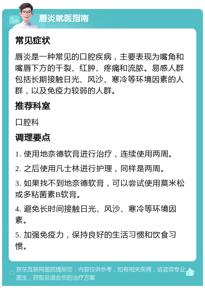 唇炎就医指南 常见症状 唇炎是一种常见的口腔疾病，主要表现为嘴角和嘴唇下方的干裂、红肿、疼痛和流脓。易感人群包括长期接触日光、风沙、寒冷等环境因素的人群，以及免疫力较弱的人群。 推荐科室 口腔科 调理要点 1. 使用地奈德软膏进行治疗，连续使用两周。 2. 之后使用凡士林进行护理，同样是两周。 3. 如果找不到地奈德软膏，可以尝试使用莫米松或多粘菌素B软膏。 4. 避免长时间接触日光、风沙、寒冷等环境因素。 5. 加强免疫力，保持良好的生活习惯和饮食习惯。