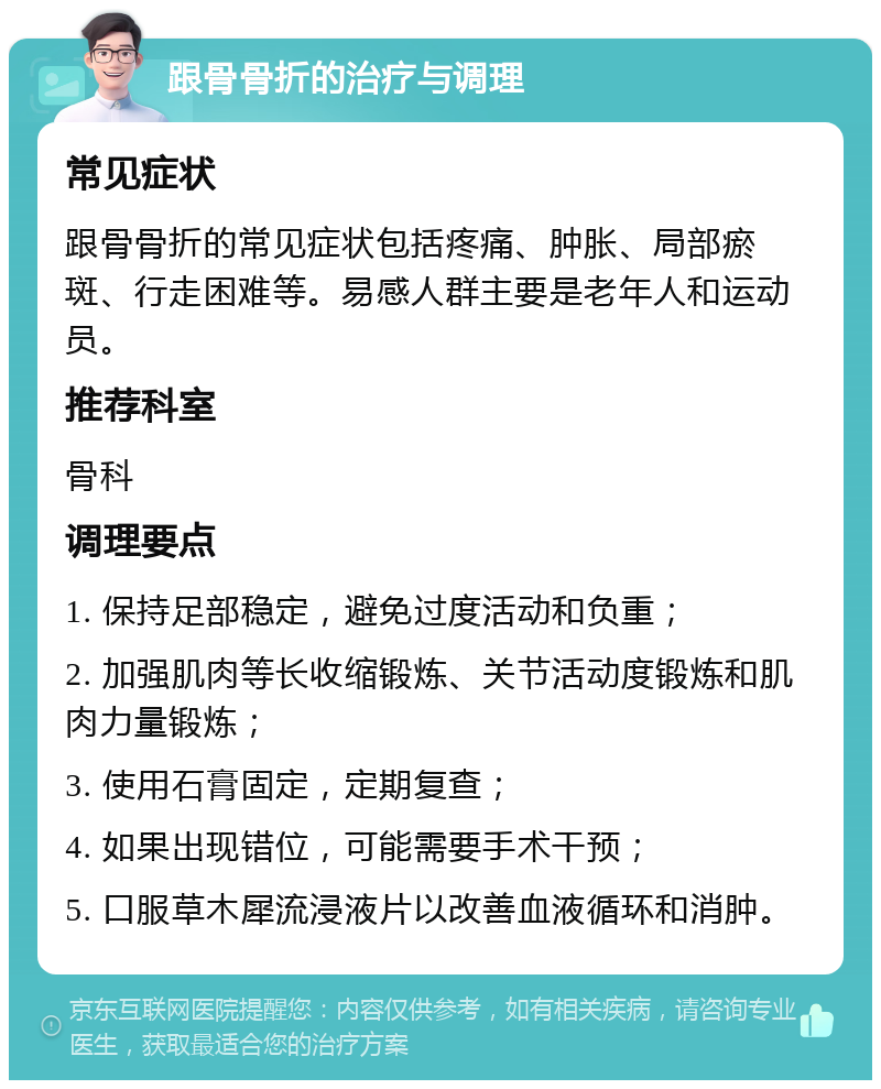 跟骨骨折的治疗与调理 常见症状 跟骨骨折的常见症状包括疼痛、肿胀、局部瘀斑、行走困难等。易感人群主要是老年人和运动员。 推荐科室 骨科 调理要点 1. 保持足部稳定，避免过度活动和负重； 2. 加强肌肉等长收缩锻炼、关节活动度锻炼和肌肉力量锻炼； 3. 使用石膏固定，定期复查； 4. 如果出现错位，可能需要手术干预； 5. 口服草木犀流浸液片以改善血液循环和消肿。