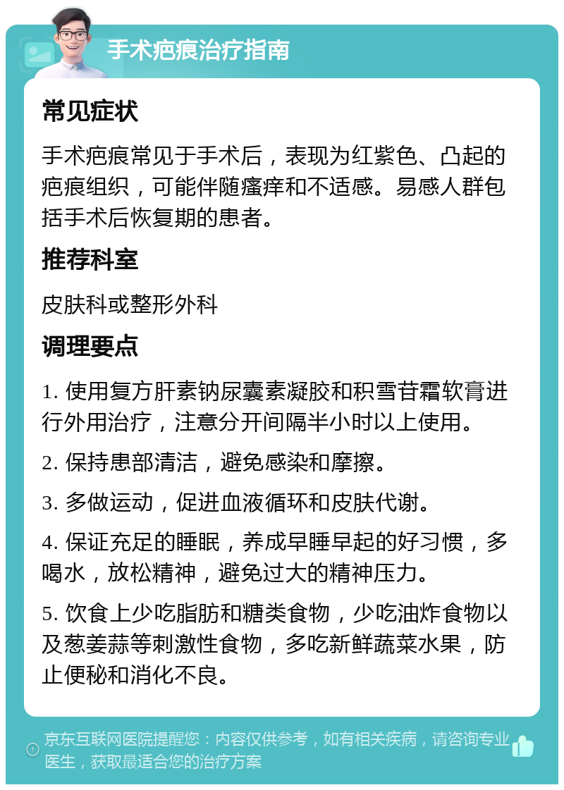 手术疤痕治疗指南 常见症状 手术疤痕常见于手术后，表现为红紫色、凸起的疤痕组织，可能伴随瘙痒和不适感。易感人群包括手术后恢复期的患者。 推荐科室 皮肤科或整形外科 调理要点 1. 使用复方肝素钠尿囊素凝胶和积雪苷霜软膏进行外用治疗，注意分开间隔半小时以上使用。 2. 保持患部清洁，避免感染和摩擦。 3. 多做运动，促进血液循环和皮肤代谢。 4. 保证充足的睡眠，养成早睡早起的好习惯，多喝水，放松精神，避免过大的精神压力。 5. 饮食上少吃脂肪和糖类食物，少吃油炸食物以及葱姜蒜等刺激性食物，多吃新鲜蔬菜水果，防止便秘和消化不良。