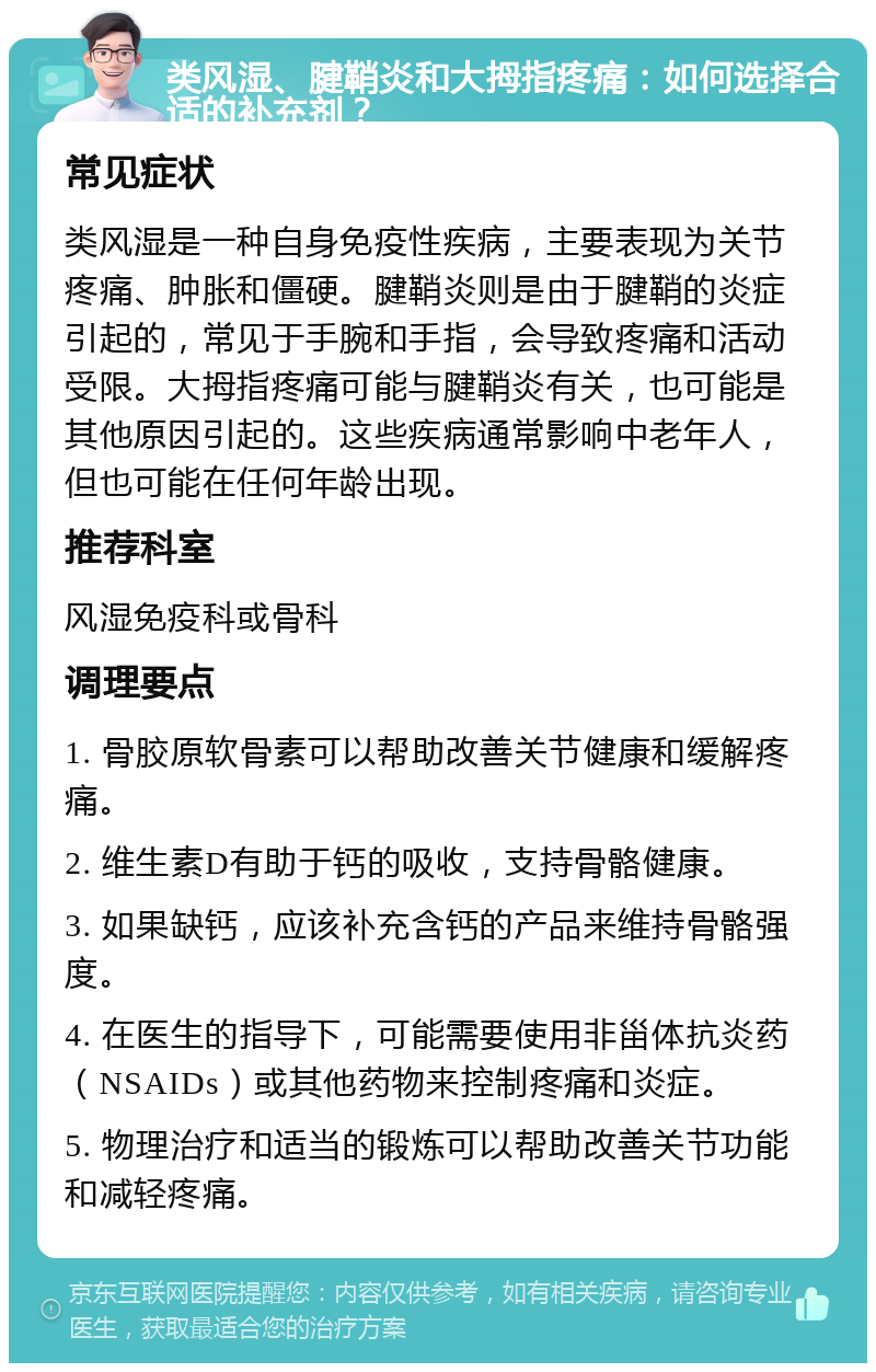 类风湿、腱鞘炎和大拇指疼痛：如何选择合适的补充剂？ 常见症状 类风湿是一种自身免疫性疾病，主要表现为关节疼痛、肿胀和僵硬。腱鞘炎则是由于腱鞘的炎症引起的，常见于手腕和手指，会导致疼痛和活动受限。大拇指疼痛可能与腱鞘炎有关，也可能是其他原因引起的。这些疾病通常影响中老年人，但也可能在任何年龄出现。 推荐科室 风湿免疫科或骨科 调理要点 1. 骨胶原软骨素可以帮助改善关节健康和缓解疼痛。 2. 维生素D有助于钙的吸收，支持骨骼健康。 3. 如果缺钙，应该补充含钙的产品来维持骨骼强度。 4. 在医生的指导下，可能需要使用非甾体抗炎药（NSAIDs）或其他药物来控制疼痛和炎症。 5. 物理治疗和适当的锻炼可以帮助改善关节功能和减轻疼痛。