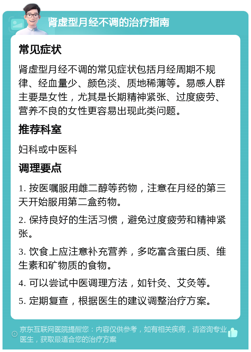 肾虚型月经不调的治疗指南 常见症状 肾虚型月经不调的常见症状包括月经周期不规律、经血量少、颜色淡、质地稀薄等。易感人群主要是女性，尤其是长期精神紧张、过度疲劳、营养不良的女性更容易出现此类问题。 推荐科室 妇科或中医科 调理要点 1. 按医嘱服用雌二醇等药物，注意在月经的第三天开始服用第二盒药物。 2. 保持良好的生活习惯，避免过度疲劳和精神紧张。 3. 饮食上应注意补充营养，多吃富含蛋白质、维生素和矿物质的食物。 4. 可以尝试中医调理方法，如针灸、艾灸等。 5. 定期复查，根据医生的建议调整治疗方案。