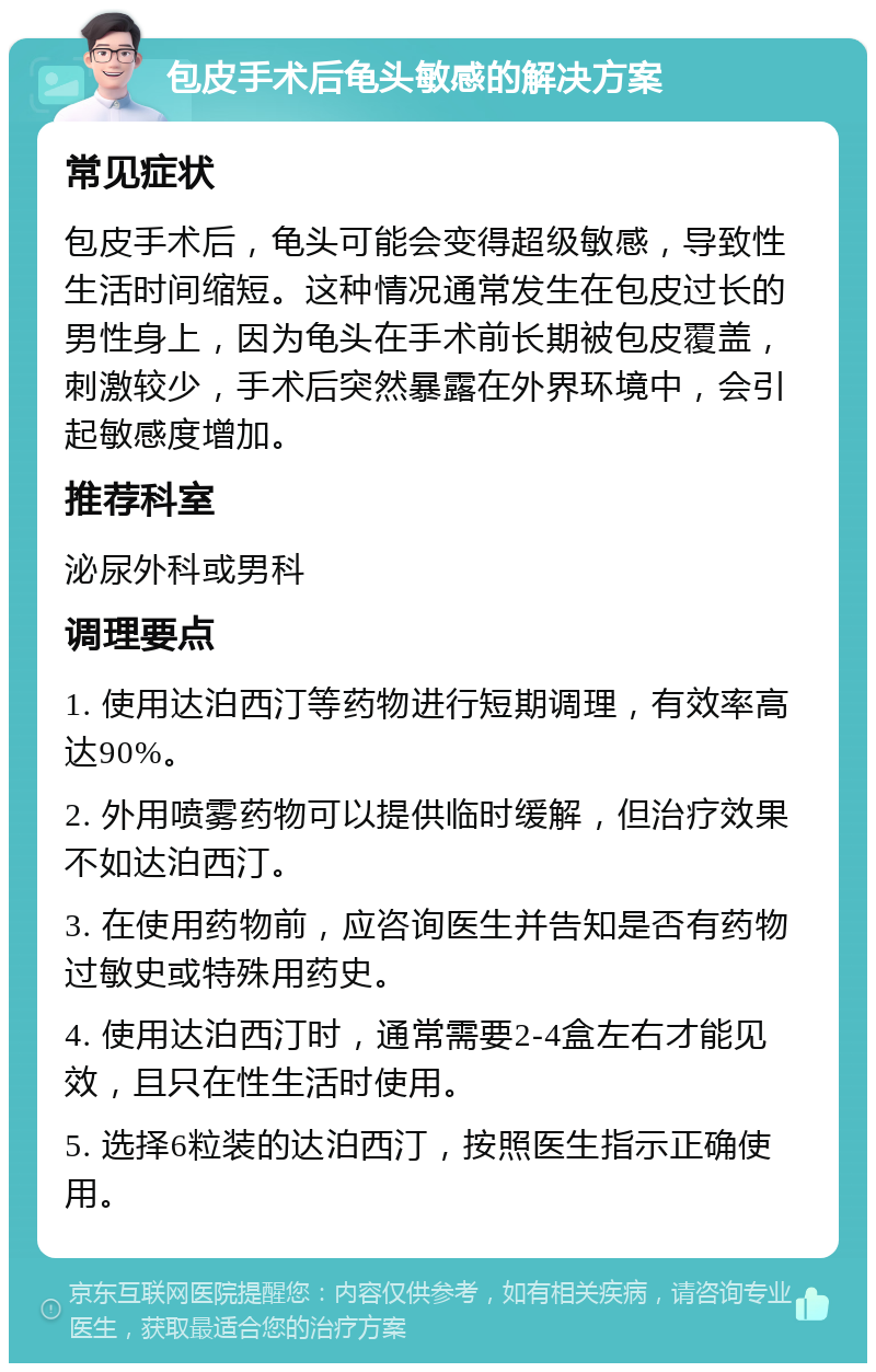 包皮手术后龟头敏感的解决方案 常见症状 包皮手术后，龟头可能会变得超级敏感，导致性生活时间缩短。这种情况通常发生在包皮过长的男性身上，因为龟头在手术前长期被包皮覆盖，刺激较少，手术后突然暴露在外界环境中，会引起敏感度增加。 推荐科室 泌尿外科或男科 调理要点 1. 使用达泊西汀等药物进行短期调理，有效率高达90%。 2. 外用喷雾药物可以提供临时缓解，但治疗效果不如达泊西汀。 3. 在使用药物前，应咨询医生并告知是否有药物过敏史或特殊用药史。 4. 使用达泊西汀时，通常需要2-4盒左右才能见效，且只在性生活时使用。 5. 选择6粒装的达泊西汀，按照医生指示正确使用。