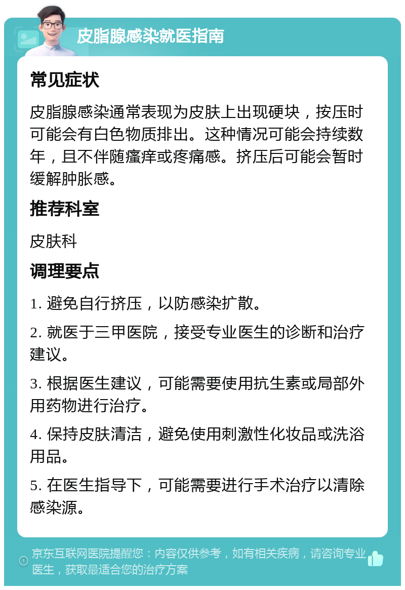 皮脂腺感染就医指南 常见症状 皮脂腺感染通常表现为皮肤上出现硬块，按压时可能会有白色物质排出。这种情况可能会持续数年，且不伴随瘙痒或疼痛感。挤压后可能会暂时缓解肿胀感。 推荐科室 皮肤科 调理要点 1. 避免自行挤压，以防感染扩散。 2. 就医于三甲医院，接受专业医生的诊断和治疗建议。 3. 根据医生建议，可能需要使用抗生素或局部外用药物进行治疗。 4. 保持皮肤清洁，避免使用刺激性化妆品或洗浴用品。 5. 在医生指导下，可能需要进行手术治疗以清除感染源。