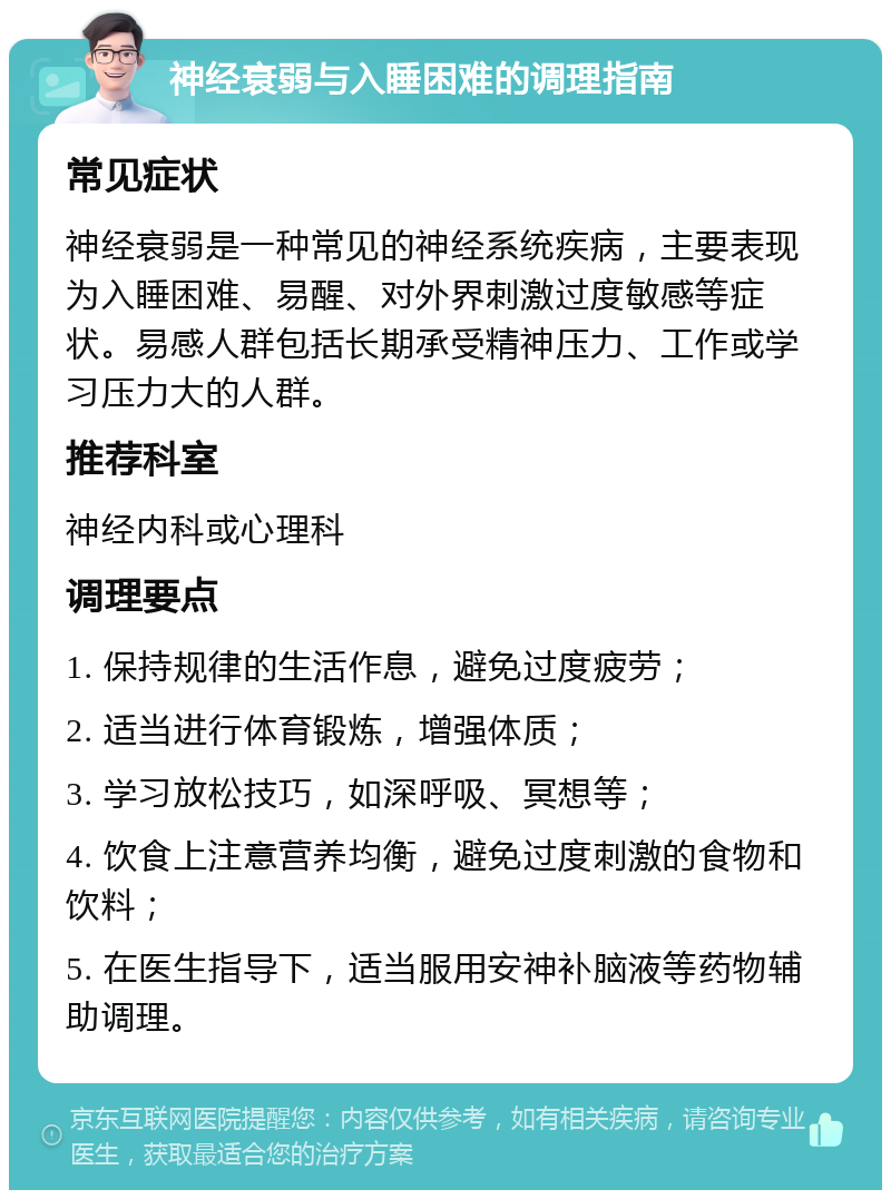 神经衰弱与入睡困难的调理指南 常见症状 神经衰弱是一种常见的神经系统疾病，主要表现为入睡困难、易醒、对外界刺激过度敏感等症状。易感人群包括长期承受精神压力、工作或学习压力大的人群。 推荐科室 神经内科或心理科 调理要点 1. 保持规律的生活作息，避免过度疲劳； 2. 适当进行体育锻炼，增强体质； 3. 学习放松技巧，如深呼吸、冥想等； 4. 饮食上注意营养均衡，避免过度刺激的食物和饮料； 5. 在医生指导下，适当服用安神补脑液等药物辅助调理。