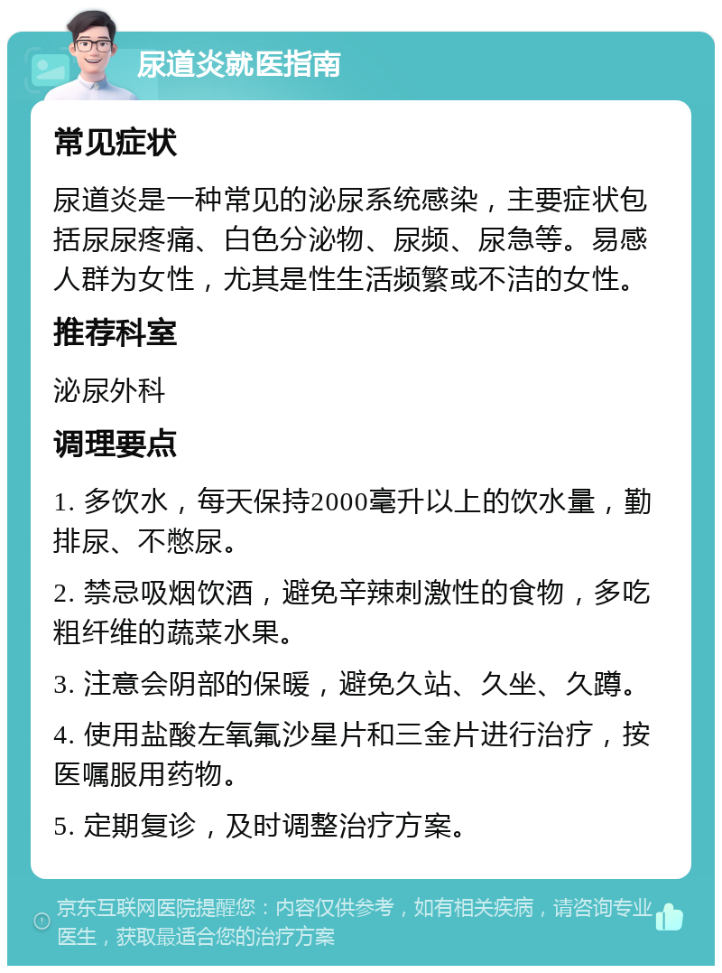 尿道炎就医指南 常见症状 尿道炎是一种常见的泌尿系统感染，主要症状包括尿尿疼痛、白色分泌物、尿频、尿急等。易感人群为女性，尤其是性生活频繁或不洁的女性。 推荐科室 泌尿外科 调理要点 1. 多饮水，每天保持2000毫升以上的饮水量，勤排尿、不憋尿。 2. 禁忌吸烟饮酒，避免辛辣刺激性的食物，多吃粗纤维的蔬菜水果。 3. 注意会阴部的保暖，避免久站、久坐、久蹲。 4. 使用盐酸左氧氟沙星片和三金片进行治疗，按医嘱服用药物。 5. 定期复诊，及时调整治疗方案。