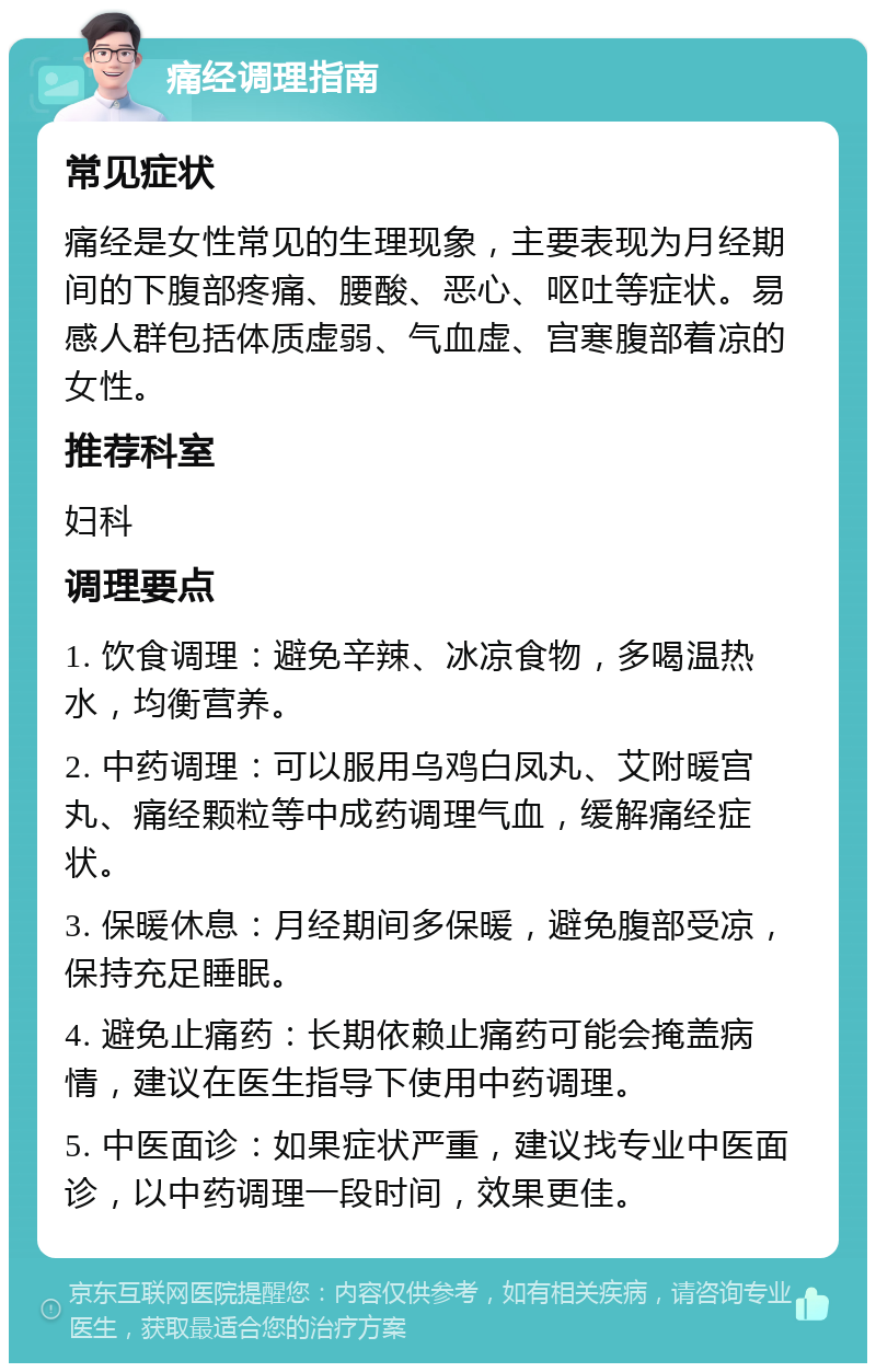 痛经调理指南 常见症状 痛经是女性常见的生理现象，主要表现为月经期间的下腹部疼痛、腰酸、恶心、呕吐等症状。易感人群包括体质虚弱、气血虚、宫寒腹部着凉的女性。 推荐科室 妇科 调理要点 1. 饮食调理：避免辛辣、冰凉食物，多喝温热水，均衡营养。 2. 中药调理：可以服用乌鸡白凤丸、艾附暖宫丸、痛经颗粒等中成药调理气血，缓解痛经症状。 3. 保暖休息：月经期间多保暖，避免腹部受凉，保持充足睡眠。 4. 避免止痛药：长期依赖止痛药可能会掩盖病情，建议在医生指导下使用中药调理。 5. 中医面诊：如果症状严重，建议找专业中医面诊，以中药调理一段时间，效果更佳。