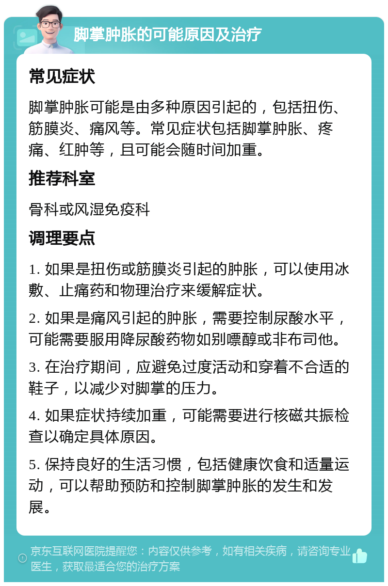 脚掌肿胀的可能原因及治疗 常见症状 脚掌肿胀可能是由多种原因引起的，包括扭伤、筋膜炎、痛风等。常见症状包括脚掌肿胀、疼痛、红肿等，且可能会随时间加重。 推荐科室 骨科或风湿免疫科 调理要点 1. 如果是扭伤或筋膜炎引起的肿胀，可以使用冰敷、止痛药和物理治疗来缓解症状。 2. 如果是痛风引起的肿胀，需要控制尿酸水平，可能需要服用降尿酸药物如别嘌醇或非布司他。 3. 在治疗期间，应避免过度活动和穿着不合适的鞋子，以减少对脚掌的压力。 4. 如果症状持续加重，可能需要进行核磁共振检查以确定具体原因。 5. 保持良好的生活习惯，包括健康饮食和适量运动，可以帮助预防和控制脚掌肿胀的发生和发展。