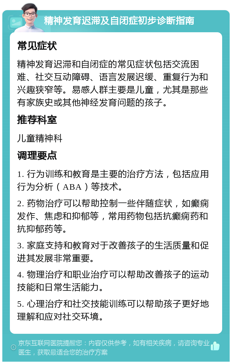 精神发育迟滞及自闭症初步诊断指南 常见症状 精神发育迟滞和自闭症的常见症状包括交流困难、社交互动障碍、语言发展迟缓、重复行为和兴趣狭窄等。易感人群主要是儿童，尤其是那些有家族史或其他神经发育问题的孩子。 推荐科室 儿童精神科 调理要点 1. 行为训练和教育是主要的治疗方法，包括应用行为分析（ABA）等技术。 2. 药物治疗可以帮助控制一些伴随症状，如癫痫发作、焦虑和抑郁等，常用药物包括抗癫痫药和抗抑郁药等。 3. 家庭支持和教育对于改善孩子的生活质量和促进其发展非常重要。 4. 物理治疗和职业治疗可以帮助改善孩子的运动技能和日常生活能力。 5. 心理治疗和社交技能训练可以帮助孩子更好地理解和应对社交环境。