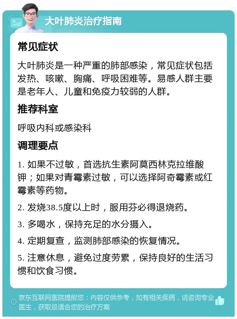 大叶肺炎治疗指南 常见症状 大叶肺炎是一种严重的肺部感染，常见症状包括发热、咳嗽、胸痛、呼吸困难等。易感人群主要是老年人、儿童和免疫力较弱的人群。 推荐科室 呼吸内科或感染科 调理要点 1. 如果不过敏，首选抗生素阿莫西林克拉维酸钾；如果对青霉素过敏，可以选择阿奇霉素或红霉素等药物。 2. 发烧38.5度以上时，服用芬必得退烧药。 3. 多喝水，保持充足的水分摄入。 4. 定期复查，监测肺部感染的恢复情况。 5. 注意休息，避免过度劳累，保持良好的生活习惯和饮食习惯。