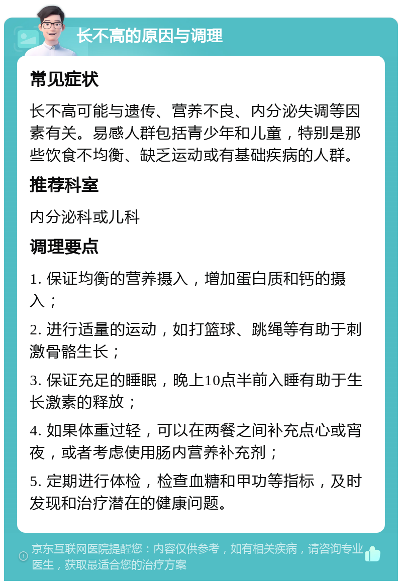 长不高的原因与调理 常见症状 长不高可能与遗传、营养不良、内分泌失调等因素有关。易感人群包括青少年和儿童，特别是那些饮食不均衡、缺乏运动或有基础疾病的人群。 推荐科室 内分泌科或儿科 调理要点 1. 保证均衡的营养摄入，增加蛋白质和钙的摄入； 2. 进行适量的运动，如打篮球、跳绳等有助于刺激骨骼生长； 3. 保证充足的睡眠，晚上10点半前入睡有助于生长激素的释放； 4. 如果体重过轻，可以在两餐之间补充点心或宵夜，或者考虑使用肠内营养补充剂； 5. 定期进行体检，检查血糖和甲功等指标，及时发现和治疗潜在的健康问题。