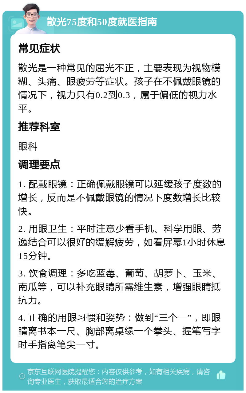 散光75度和50度就医指南 常见症状 散光是一种常见的屈光不正，主要表现为视物模糊、头痛、眼疲劳等症状。孩子在不佩戴眼镜的情况下，视力只有0.2到0.3，属于偏低的视力水平。 推荐科室 眼科 调理要点 1. 配戴眼镜：正确佩戴眼镜可以延缓孩子度数的增长，反而是不佩戴眼镜的情况下度数增长比较快。 2. 用眼卫生：平时注意少看手机、科学用眼、劳逸结合可以很好的缓解疲劳，如看屏幕1小时休息15分钟。 3. 饮食调理：多吃蓝莓、葡萄、胡萝卜、玉米、南瓜等，可以补充眼睛所需维生素，增强眼睛抵抗力。 4. 正确的用眼习惯和姿势：做到“三个一”，即眼睛离书本一尺、胸部离桌缘一个拳头、握笔写字时手指离笔尖一寸。