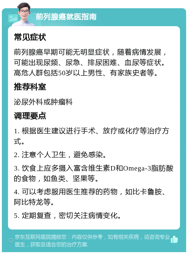 前列腺癌就医指南 常见症状 前列腺癌早期可能无明显症状，随着病情发展，可能出现尿频、尿急、排尿困难、血尿等症状。高危人群包括50岁以上男性、有家族史者等。 推荐科室 泌尿外科或肿瘤科 调理要点 1. 根据医生建议进行手术、放疗或化疗等治疗方式。 2. 注意个人卫生，避免感染。 3. 饮食上应多摄入富含维生素D和Omega-3脂肪酸的食物，如鱼类、坚果等。 4. 可以考虑服用医生推荐的药物，如比卡鲁胺、阿比特龙等。 5. 定期复查，密切关注病情变化。