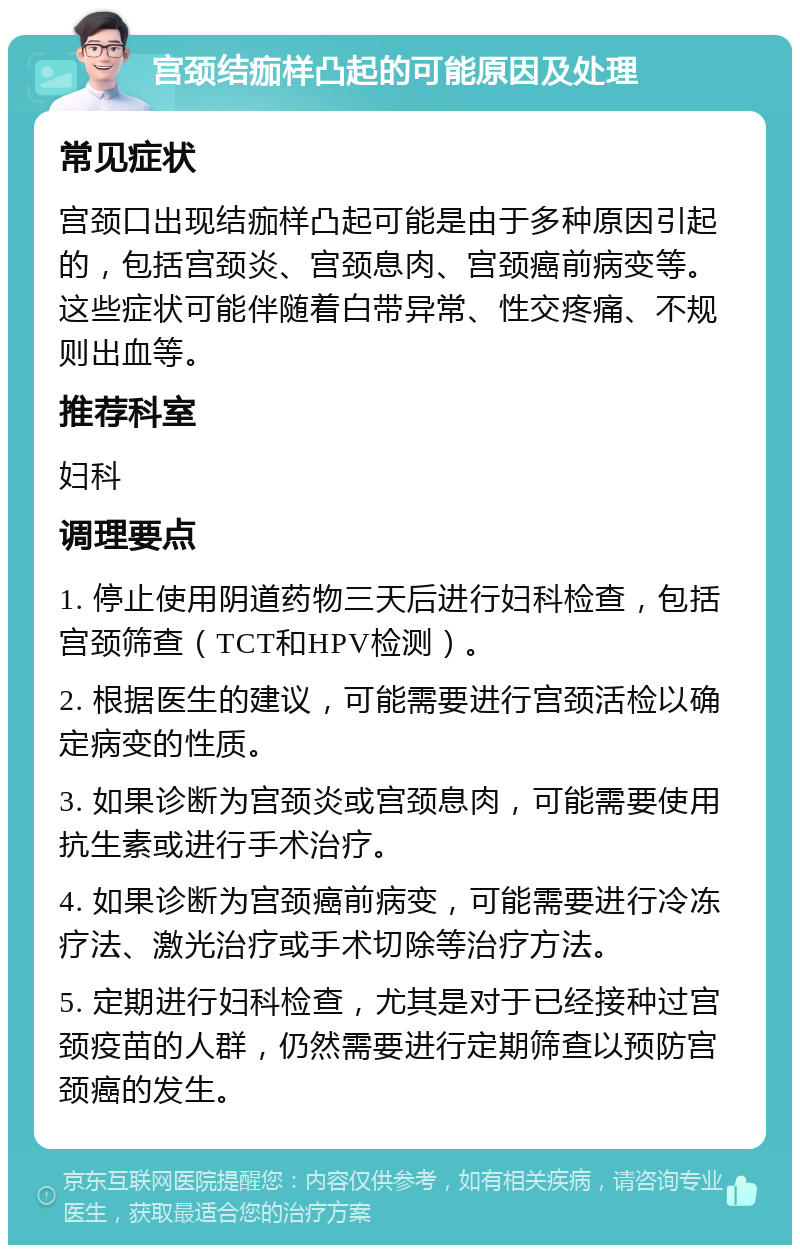 宫颈结痂样凸起的可能原因及处理 常见症状 宫颈口出现结痂样凸起可能是由于多种原因引起的，包括宫颈炎、宫颈息肉、宫颈癌前病变等。这些症状可能伴随着白带异常、性交疼痛、不规则出血等。 推荐科室 妇科 调理要点 1. 停止使用阴道药物三天后进行妇科检查，包括宫颈筛查（TCT和HPV检测）。 2. 根据医生的建议，可能需要进行宫颈活检以确定病变的性质。 3. 如果诊断为宫颈炎或宫颈息肉，可能需要使用抗生素或进行手术治疗。 4. 如果诊断为宫颈癌前病变，可能需要进行冷冻疗法、激光治疗或手术切除等治疗方法。 5. 定期进行妇科检查，尤其是对于已经接种过宫颈疫苗的人群，仍然需要进行定期筛查以预防宫颈癌的发生。