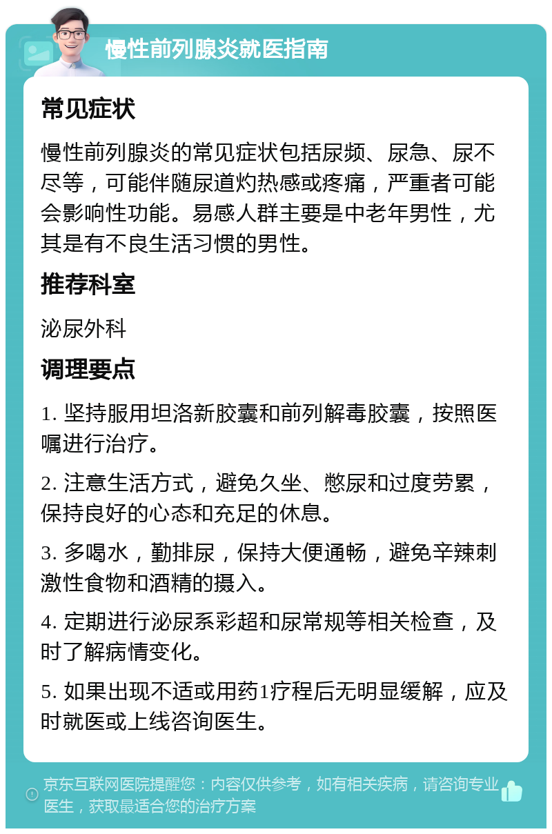 慢性前列腺炎就医指南 常见症状 慢性前列腺炎的常见症状包括尿频、尿急、尿不尽等，可能伴随尿道灼热感或疼痛，严重者可能会影响性功能。易感人群主要是中老年男性，尤其是有不良生活习惯的男性。 推荐科室 泌尿外科 调理要点 1. 坚持服用坦洛新胶囊和前列解毒胶囊，按照医嘱进行治疗。 2. 注意生活方式，避免久坐、憋尿和过度劳累，保持良好的心态和充足的休息。 3. 多喝水，勤排尿，保持大便通畅，避免辛辣刺激性食物和酒精的摄入。 4. 定期进行泌尿系彩超和尿常规等相关检查，及时了解病情变化。 5. 如果出现不适或用药1疗程后无明显缓解，应及时就医或上线咨询医生。