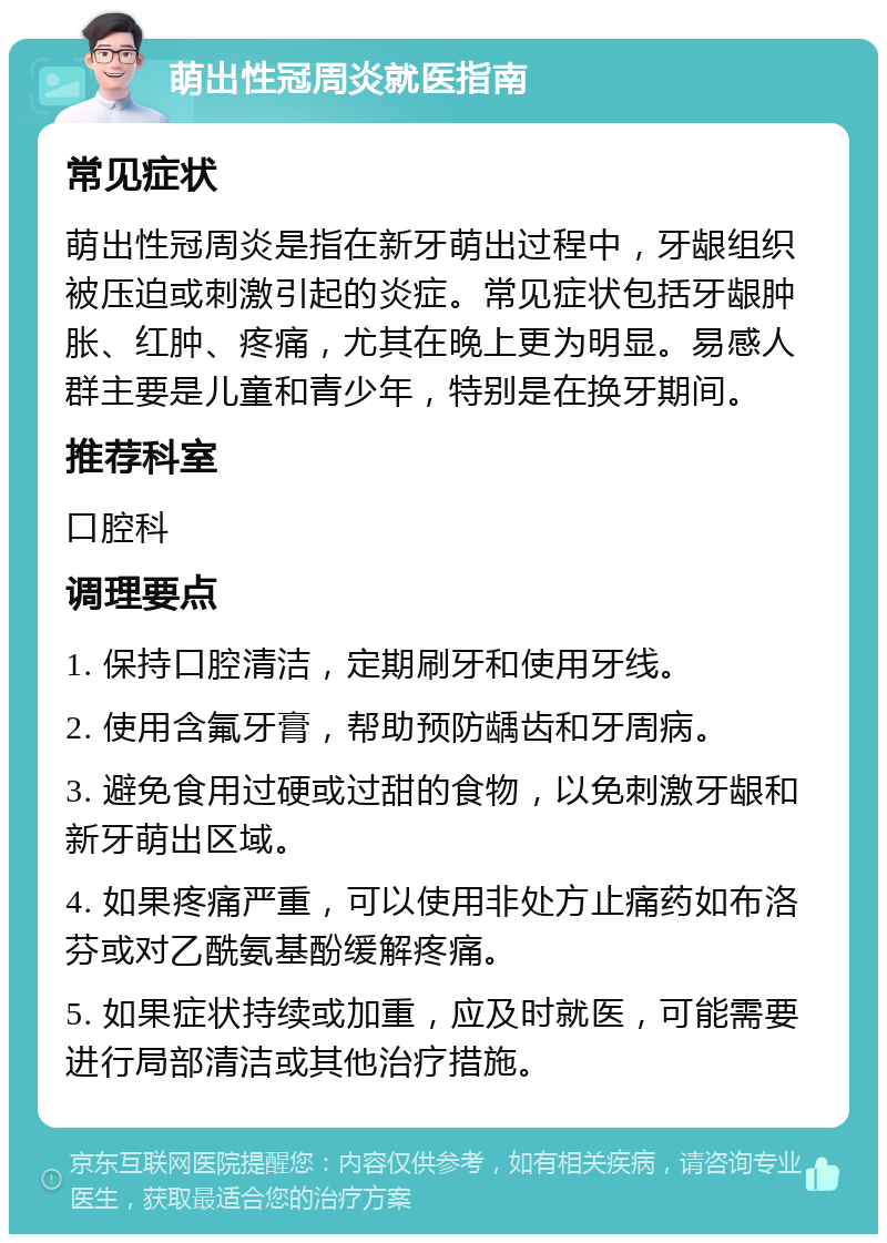 萌出性冠周炎就医指南 常见症状 萌出性冠周炎是指在新牙萌出过程中，牙龈组织被压迫或刺激引起的炎症。常见症状包括牙龈肿胀、红肿、疼痛，尤其在晚上更为明显。易感人群主要是儿童和青少年，特别是在换牙期间。 推荐科室 口腔科 调理要点 1. 保持口腔清洁，定期刷牙和使用牙线。 2. 使用含氟牙膏，帮助预防龋齿和牙周病。 3. 避免食用过硬或过甜的食物，以免刺激牙龈和新牙萌出区域。 4. 如果疼痛严重，可以使用非处方止痛药如布洛芬或对乙酰氨基酚缓解疼痛。 5. 如果症状持续或加重，应及时就医，可能需要进行局部清洁或其他治疗措施。