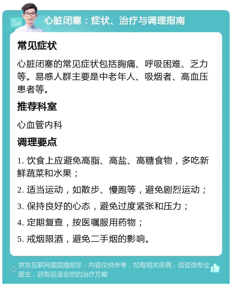 心脏闭塞：症状、治疗与调理指南 常见症状 心脏闭塞的常见症状包括胸痛、呼吸困难、乏力等。易感人群主要是中老年人、吸烟者、高血压患者等。 推荐科室 心血管内科 调理要点 1. 饮食上应避免高脂、高盐、高糖食物，多吃新鲜蔬菜和水果； 2. 适当运动，如散步、慢跑等，避免剧烈运动； 3. 保持良好的心态，避免过度紧张和压力； 4. 定期复查，按医嘱服用药物； 5. 戒烟限酒，避免二手烟的影响。