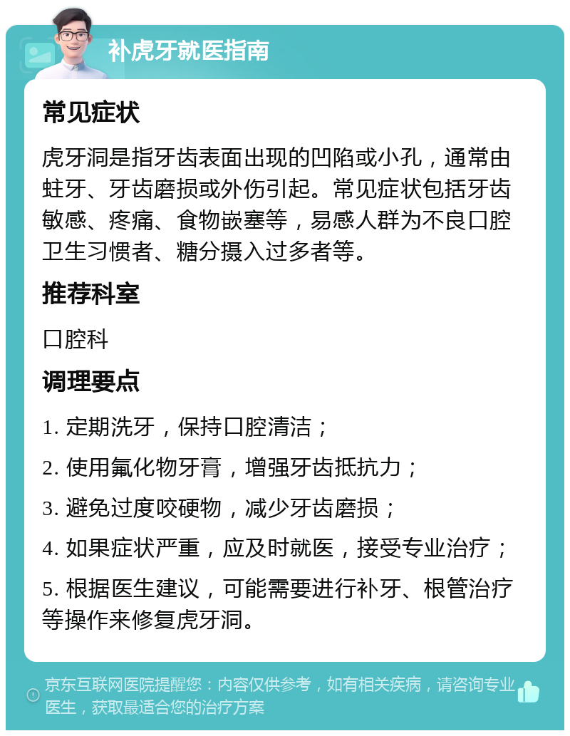 补虎牙就医指南 常见症状 虎牙洞是指牙齿表面出现的凹陷或小孔，通常由蛀牙、牙齿磨损或外伤引起。常见症状包括牙齿敏感、疼痛、食物嵌塞等，易感人群为不良口腔卫生习惯者、糖分摄入过多者等。 推荐科室 口腔科 调理要点 1. 定期洗牙，保持口腔清洁； 2. 使用氟化物牙膏，增强牙齿抵抗力； 3. 避免过度咬硬物，减少牙齿磨损； 4. 如果症状严重，应及时就医，接受专业治疗； 5. 根据医生建议，可能需要进行补牙、根管治疗等操作来修复虎牙洞。