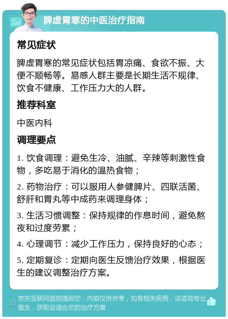 脾虚胃寒的中医治疗指南 常见症状 脾虚胃寒的常见症状包括胃凉痛、食欲不振、大便不顺畅等。易感人群主要是长期生活不规律、饮食不健康、工作压力大的人群。 推荐科室 中医内科 调理要点 1. 饮食调理：避免生冷、油腻、辛辣等刺激性食物，多吃易于消化的温热食物； 2. 药物治疗：可以服用人参健脾片、四联活菌、舒肝和胃丸等中成药来调理身体； 3. 生活习惯调整：保持规律的作息时间，避免熬夜和过度劳累； 4. 心理调节：减少工作压力，保持良好的心态； 5. 定期复诊：定期向医生反馈治疗效果，根据医生的建议调整治疗方案。