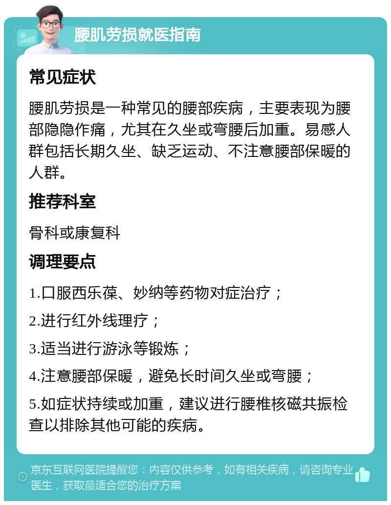 腰肌劳损就医指南 常见症状 腰肌劳损是一种常见的腰部疾病，主要表现为腰部隐隐作痛，尤其在久坐或弯腰后加重。易感人群包括长期久坐、缺乏运动、不注意腰部保暖的人群。 推荐科室 骨科或康复科 调理要点 1.口服西乐葆、妙纳等药物对症治疗； 2.进行红外线理疗； 3.适当进行游泳等锻炼； 4.注意腰部保暖，避免长时间久坐或弯腰； 5.如症状持续或加重，建议进行腰椎核磁共振检查以排除其他可能的疾病。