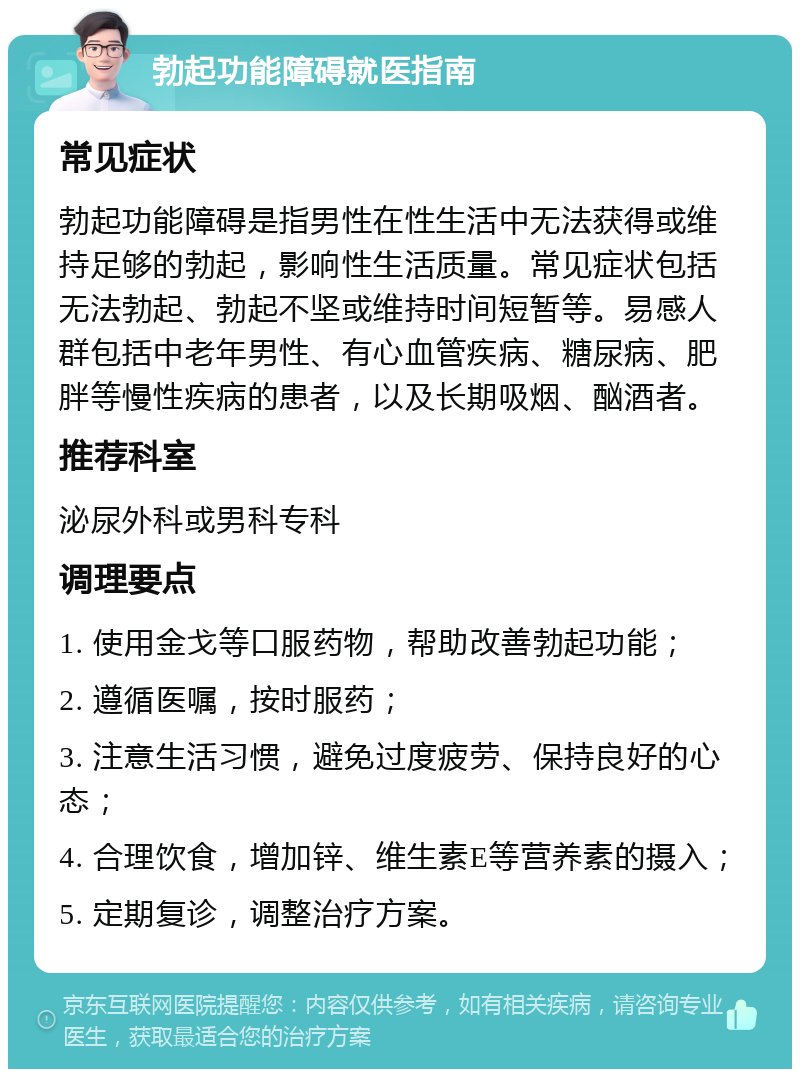 勃起功能障碍就医指南 常见症状 勃起功能障碍是指男性在性生活中无法获得或维持足够的勃起，影响性生活质量。常见症状包括无法勃起、勃起不坚或维持时间短暂等。易感人群包括中老年男性、有心血管疾病、糖尿病、肥胖等慢性疾病的患者，以及长期吸烟、酗酒者。 推荐科室 泌尿外科或男科专科 调理要点 1. 使用金戈等口服药物，帮助改善勃起功能； 2. 遵循医嘱，按时服药； 3. 注意生活习惯，避免过度疲劳、保持良好的心态； 4. 合理饮食，增加锌、维生素E等营养素的摄入； 5. 定期复诊，调整治疗方案。