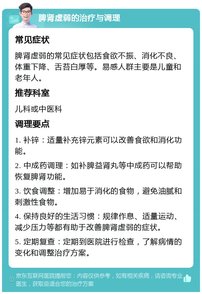 脾肾虚弱的治疗与调理 常见症状 脾肾虚弱的常见症状包括食欲不振、消化不良、体重下降、舌苔白厚等。易感人群主要是儿童和老年人。 推荐科室 儿科或中医科 调理要点 1. 补锌：适量补充锌元素可以改善食欲和消化功能。 2. 中成药调理：如补脾益肾丸等中成药可以帮助恢复脾肾功能。 3. 饮食调整：增加易于消化的食物，避免油腻和刺激性食物。 4. 保持良好的生活习惯：规律作息、适量运动、减少压力等都有助于改善脾肾虚弱的症状。 5. 定期复查：定期到医院进行检查，了解病情的变化和调整治疗方案。