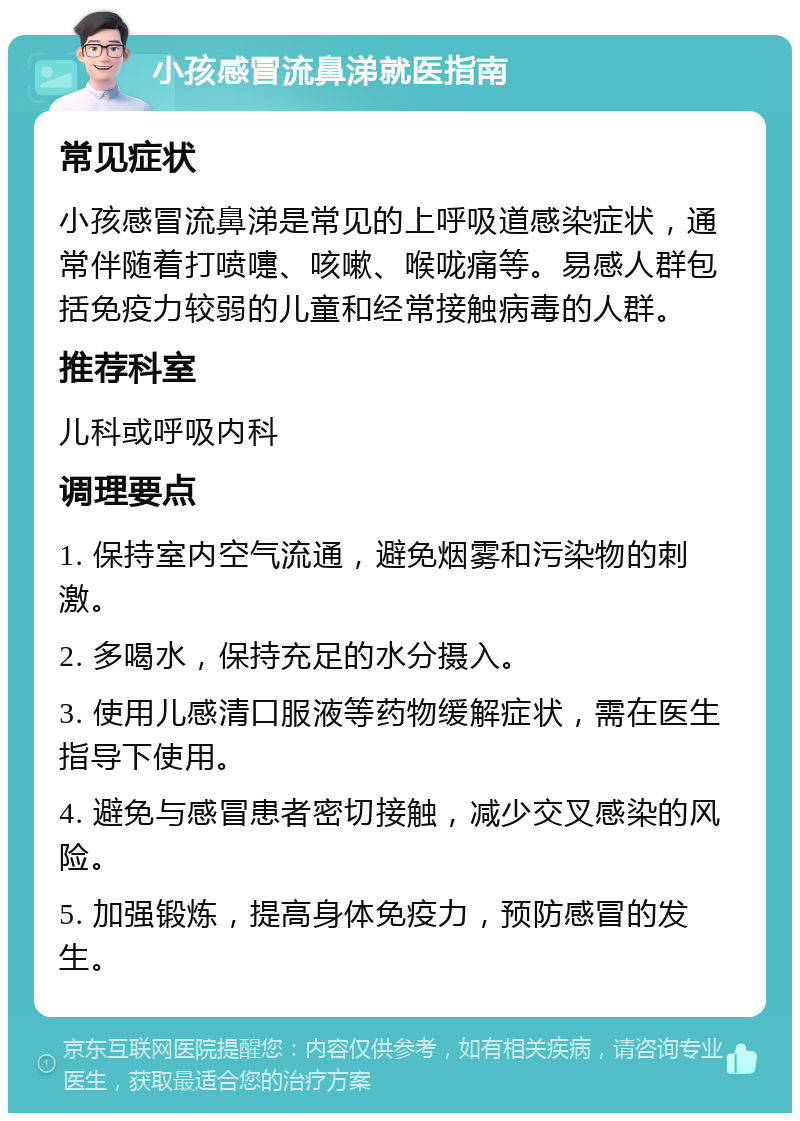 小孩感冒流鼻涕就医指南 常见症状 小孩感冒流鼻涕是常见的上呼吸道感染症状，通常伴随着打喷嚏、咳嗽、喉咙痛等。易感人群包括免疫力较弱的儿童和经常接触病毒的人群。 推荐科室 儿科或呼吸内科 调理要点 1. 保持室内空气流通，避免烟雾和污染物的刺激。 2. 多喝水，保持充足的水分摄入。 3. 使用儿感清口服液等药物缓解症状，需在医生指导下使用。 4. 避免与感冒患者密切接触，减少交叉感染的风险。 5. 加强锻炼，提高身体免疫力，预防感冒的发生。