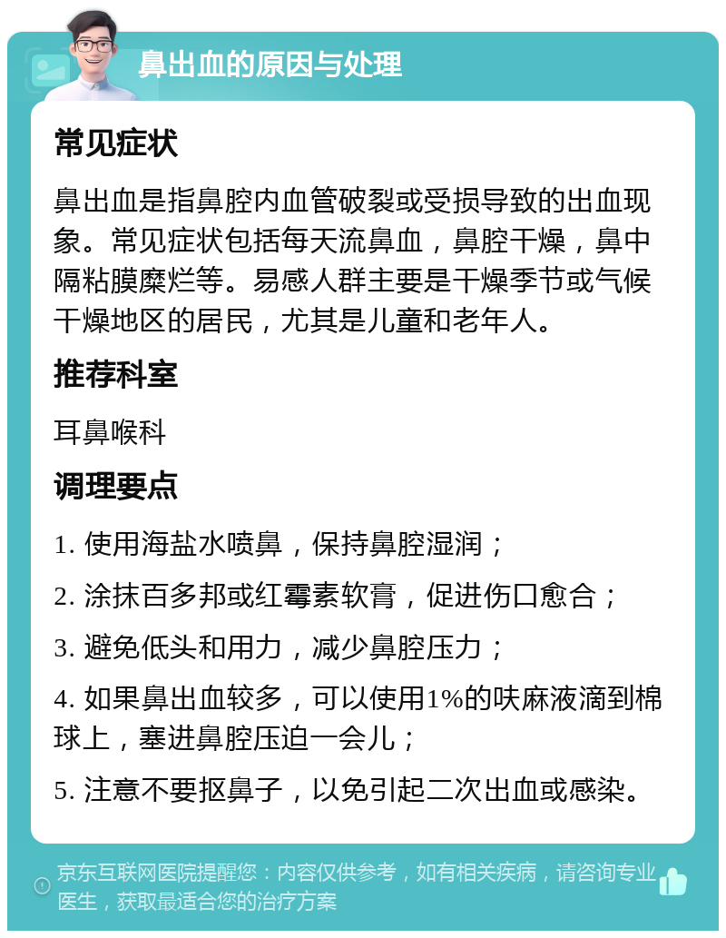 鼻出血的原因与处理 常见症状 鼻出血是指鼻腔内血管破裂或受损导致的出血现象。常见症状包括每天流鼻血，鼻腔干燥，鼻中隔粘膜糜烂等。易感人群主要是干燥季节或气候干燥地区的居民，尤其是儿童和老年人。 推荐科室 耳鼻喉科 调理要点 1. 使用海盐水喷鼻，保持鼻腔湿润； 2. 涂抹百多邦或红霉素软膏，促进伤口愈合； 3. 避免低头和用力，减少鼻腔压力； 4. 如果鼻出血较多，可以使用1%的呋麻液滴到棉球上，塞进鼻腔压迫一会儿； 5. 注意不要抠鼻子，以免引起二次出血或感染。