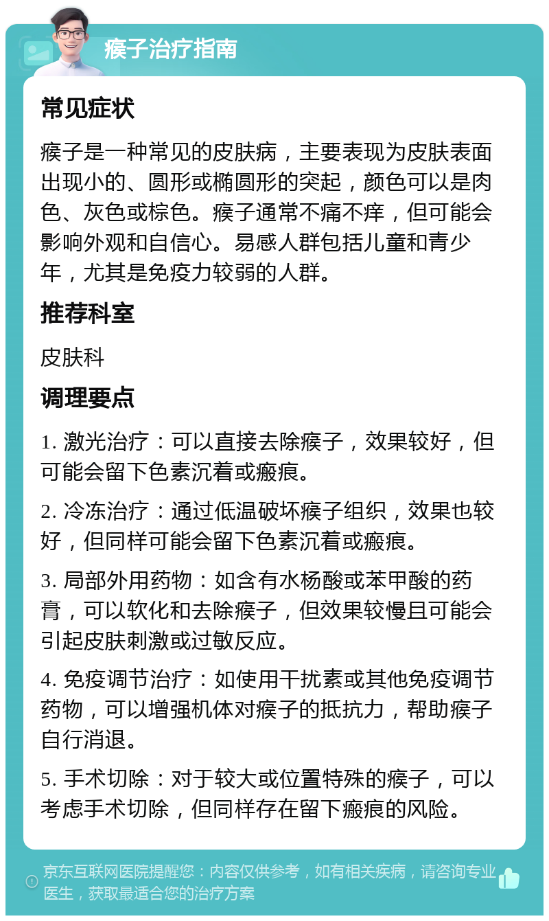 瘊子治疗指南 常见症状 瘊子是一种常见的皮肤病，主要表现为皮肤表面出现小的、圆形或椭圆形的突起，颜色可以是肉色、灰色或棕色。瘊子通常不痛不痒，但可能会影响外观和自信心。易感人群包括儿童和青少年，尤其是免疫力较弱的人群。 推荐科室 皮肤科 调理要点 1. 激光治疗：可以直接去除瘊子，效果较好，但可能会留下色素沉着或瘢痕。 2. 冷冻治疗：通过低温破坏瘊子组织，效果也较好，但同样可能会留下色素沉着或瘢痕。 3. 局部外用药物：如含有水杨酸或苯甲酸的药膏，可以软化和去除瘊子，但效果较慢且可能会引起皮肤刺激或过敏反应。 4. 免疫调节治疗：如使用干扰素或其他免疫调节药物，可以增强机体对瘊子的抵抗力，帮助瘊子自行消退。 5. 手术切除：对于较大或位置特殊的瘊子，可以考虑手术切除，但同样存在留下瘢痕的风险。