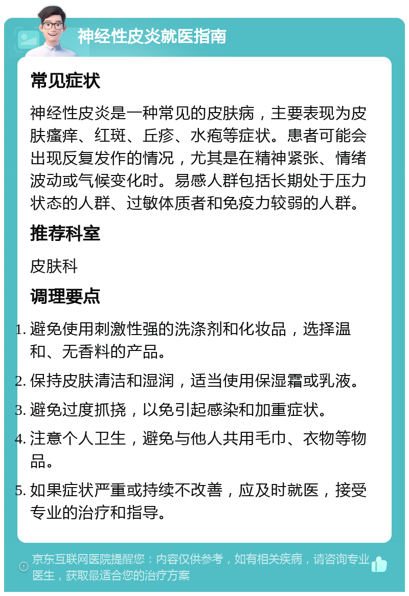 神经性皮炎就医指南 常见症状 神经性皮炎是一种常见的皮肤病，主要表现为皮肤瘙痒、红斑、丘疹、水疱等症状。患者可能会出现反复发作的情况，尤其是在精神紧张、情绪波动或气候变化时。易感人群包括长期处于压力状态的人群、过敏体质者和免疫力较弱的人群。 推荐科室 皮肤科 调理要点 避免使用刺激性强的洗涤剂和化妆品，选择温和、无香料的产品。 保持皮肤清洁和湿润，适当使用保湿霜或乳液。 避免过度抓挠，以免引起感染和加重症状。 注意个人卫生，避免与他人共用毛巾、衣物等物品。 如果症状严重或持续不改善，应及时就医，接受专业的治疗和指导。