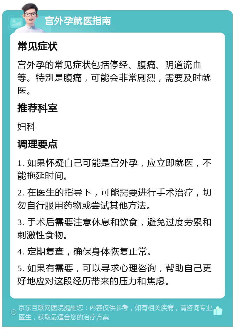 宫外孕就医指南 常见症状 宫外孕的常见症状包括停经、腹痛、阴道流血等。特别是腹痛，可能会非常剧烈，需要及时就医。 推荐科室 妇科 调理要点 1. 如果怀疑自己可能是宫外孕，应立即就医，不能拖延时间。 2. 在医生的指导下，可能需要进行手术治疗，切勿自行服用药物或尝试其他方法。 3. 手术后需要注意休息和饮食，避免过度劳累和刺激性食物。 4. 定期复查，确保身体恢复正常。 5. 如果有需要，可以寻求心理咨询，帮助自己更好地应对这段经历带来的压力和焦虑。