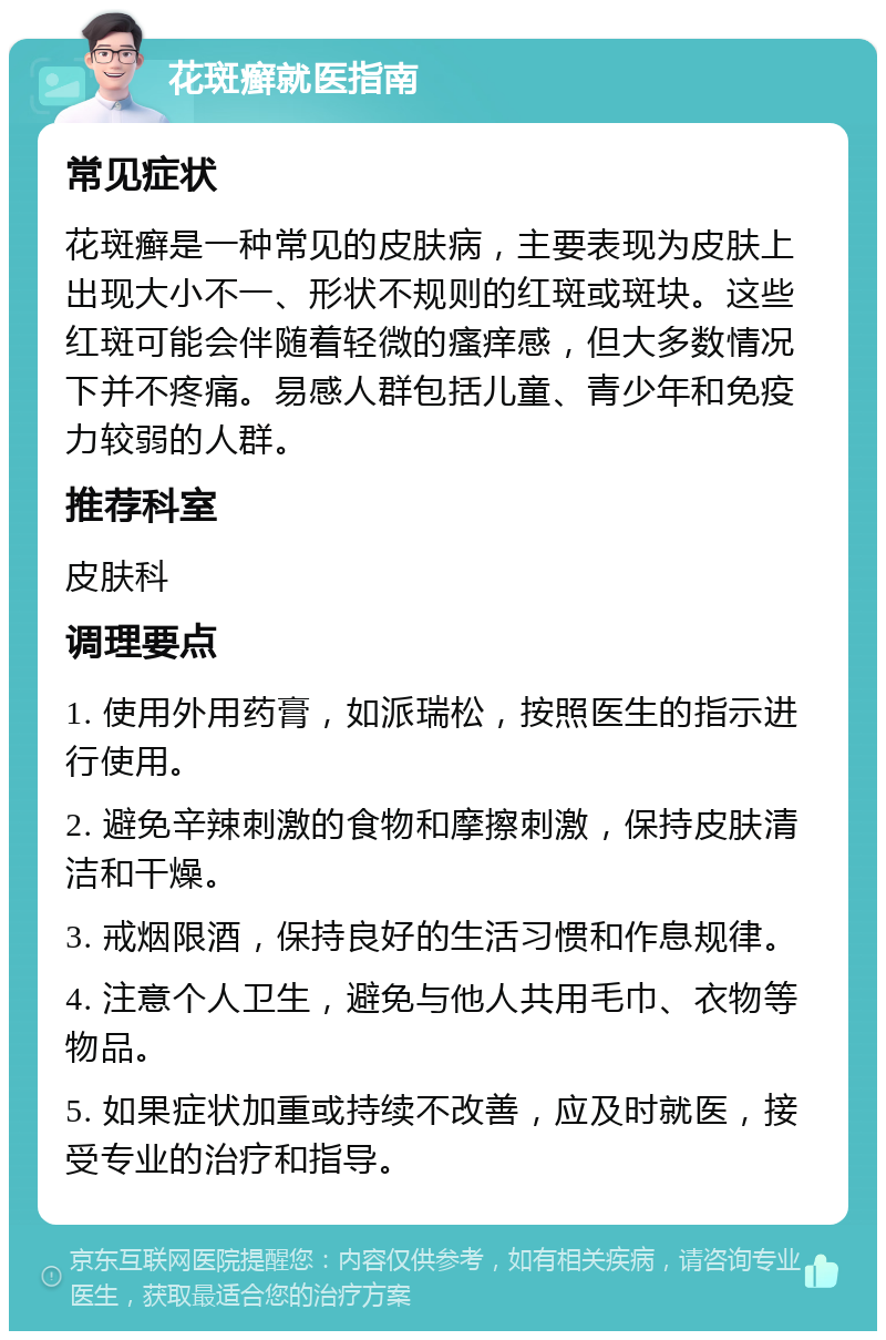 花斑癣就医指南 常见症状 花斑癣是一种常见的皮肤病，主要表现为皮肤上出现大小不一、形状不规则的红斑或斑块。这些红斑可能会伴随着轻微的瘙痒感，但大多数情况下并不疼痛。易感人群包括儿童、青少年和免疫力较弱的人群。 推荐科室 皮肤科 调理要点 1. 使用外用药膏，如派瑞松，按照医生的指示进行使用。 2. 避免辛辣刺激的食物和摩擦刺激，保持皮肤清洁和干燥。 3. 戒烟限酒，保持良好的生活习惯和作息规律。 4. 注意个人卫生，避免与他人共用毛巾、衣物等物品。 5. 如果症状加重或持续不改善，应及时就医，接受专业的治疗和指导。